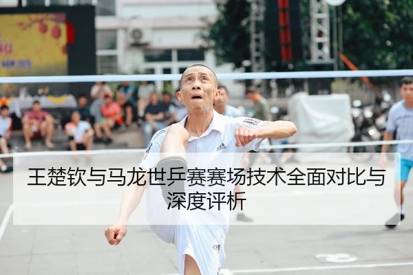 王楚钦与马龙世乒赛赛场技术全面对比与深度评析